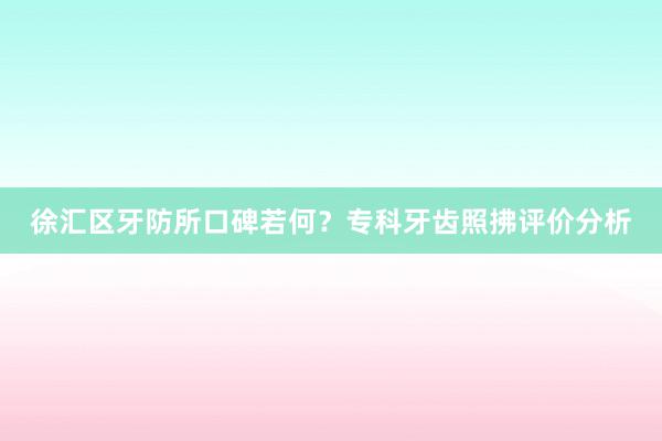 徐汇区牙防所口碑若何？专科牙齿照拂评价分析